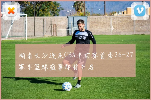 湖南长沙迎来CBA季前赛首秀26-27赛季篮球盛事即将开启